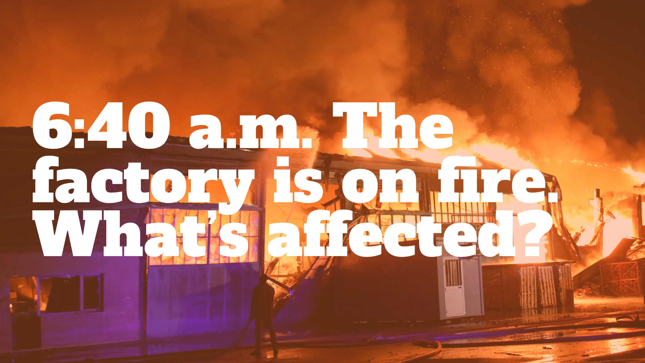 6:40 a.m. The factory is on fire. What's affected?